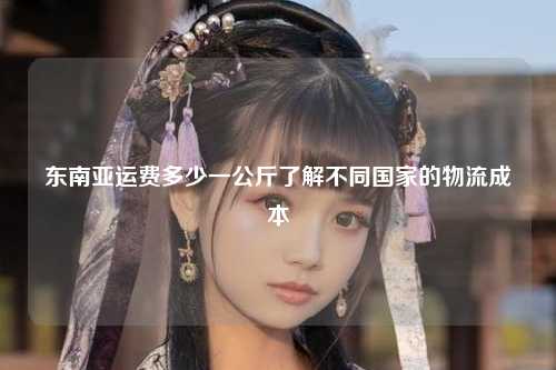 东南亚运费多少一公斤了解不同国家的物流成本